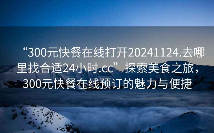 “300元快餐在線打開20241124.去哪里找合適24小時(shí).cc”探索美食之旅，300元快餐在線預(yù)訂的魅力與便捷