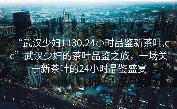 “武漢少婦1130.24小時品鑒新茶葉.cc”武漢少婦的茶葉品鑒之旅，一場關于新茶葉的24小時品鑒盛宴