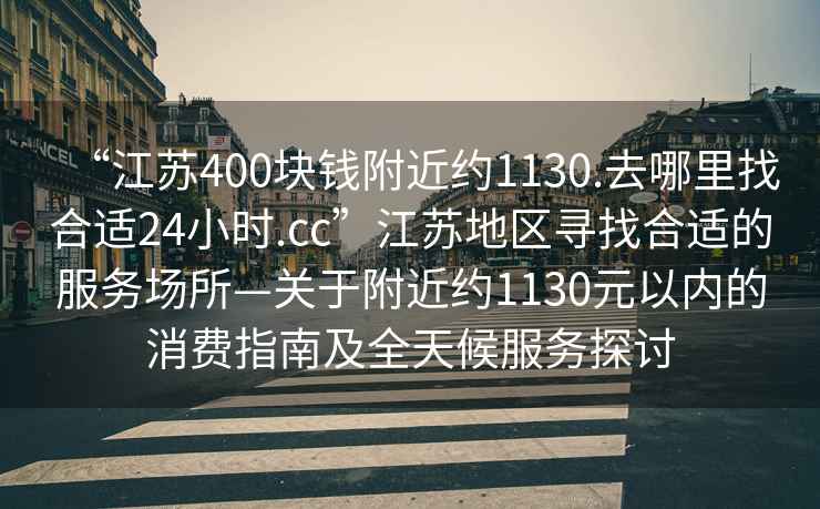 “江蘇400塊錢附近約1130.去哪里找合適24小時.cc”江蘇地區尋找合適的服務場所—關于附近約1130元以內的消費指南及全天候服務探討