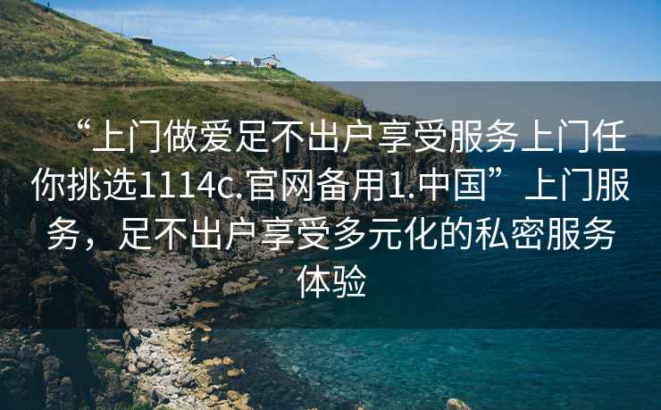 “上門做愛足不出戶享受服務上門任你挑選1114c.官網備用1.中國”上門服務，足不出戶享受多元化的私密服務體驗