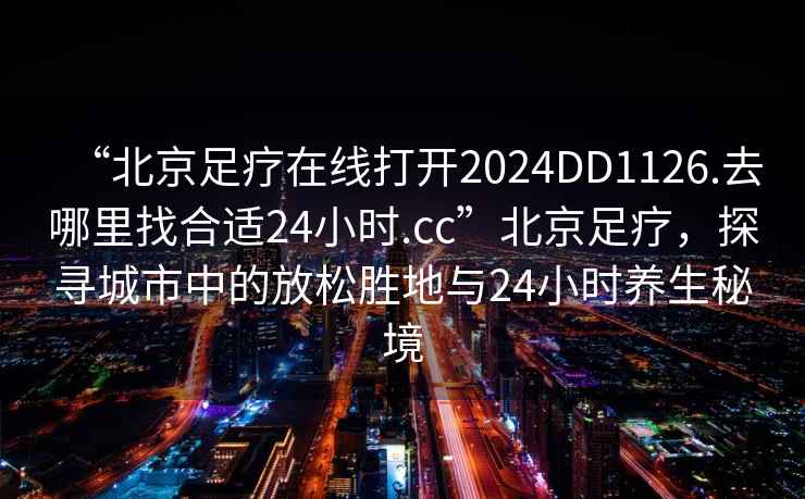 “北京足療在線打開2024DD1126.去哪里找合適24小時(shí).cc”北京足療，探尋城市中的放松勝地與24小時(shí)養(yǎng)生秘境