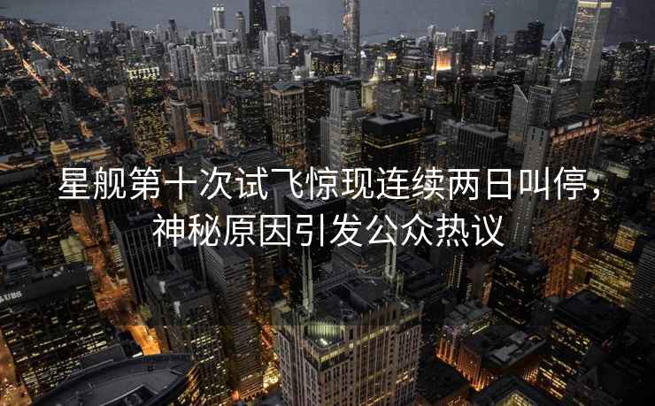 星艦第十次試飛驚現連續兩日叫停，神秘原因引發公眾熱議