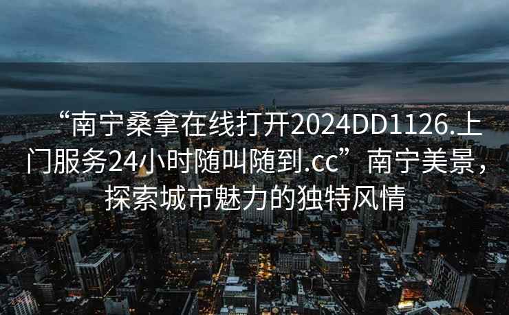 “南寧桑拿在線打開2024DD1126.上門服務24小時隨叫隨到.cc”南寧美景，探索城市魅力的獨特風情