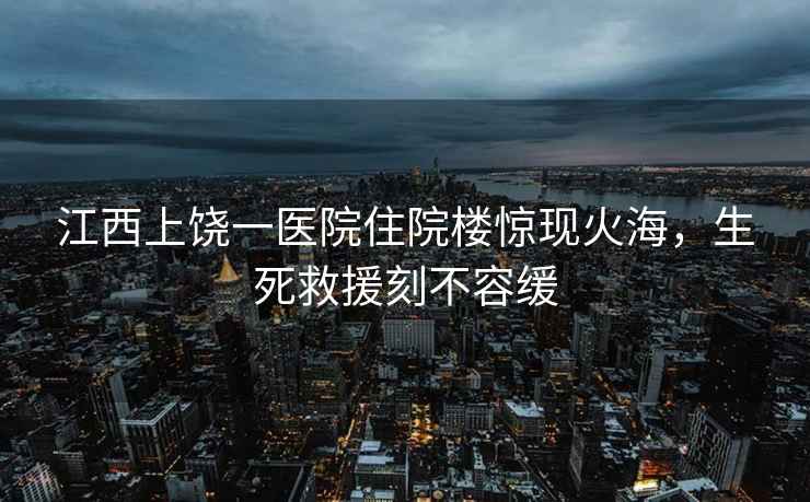 江西上饒一醫院住院樓驚現火海，生死救援刻不容緩