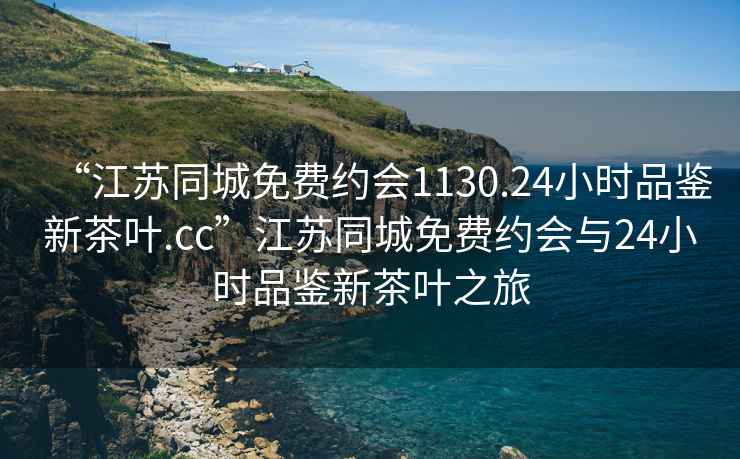 “江蘇同城免費約會1130.24小時品鑒新茶葉.cc”江蘇同城免費約會與24小時品鑒新茶葉之旅