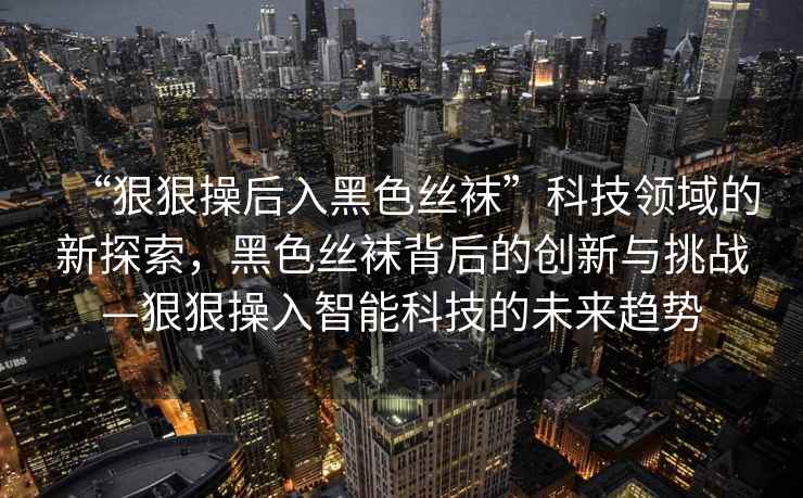 “狠狠操后入黑色絲襪”科技領域的新探索，黑色絲襪背后的創新與挑戰—狠狠操入智能科技的未來趨勢