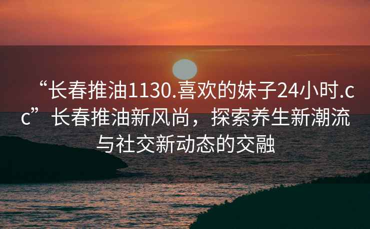 “長春推油1130.喜歡的妹子24小時.cc”長春推油新風尚，探索養生新潮流與社交新動態的交融