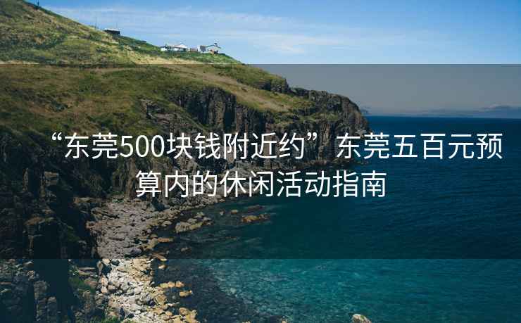 “東莞500塊錢附近約”東莞五百元預算內的休閑活動指南