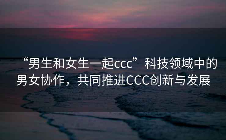 “男生和女生一起ccc”科技領域中的男女協作，共同推進CCC創新與發展