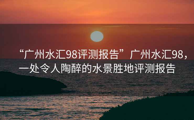 “廣州水匯98評(píng)測報(bào)告”廣州水匯98，一處令人陶醉的水景勝地評(píng)測報(bào)告