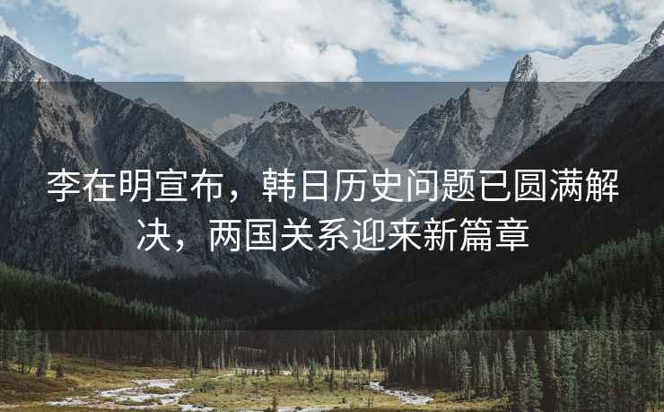 李在明宣布，韓日歷史問題已圓滿解決，兩國關系迎來新篇章