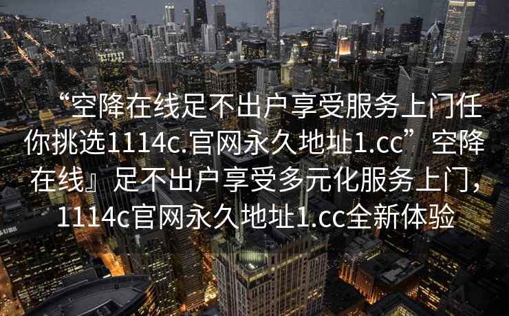“空降在線足不出戶享受服務(wù)上門任你挑選1114c.官網(wǎng)永久地址1.cc”空降在線』足不出戶享受多元化服務(wù)上門，1114c官網(wǎng)永久地址1.cc全新體驗(yàn)