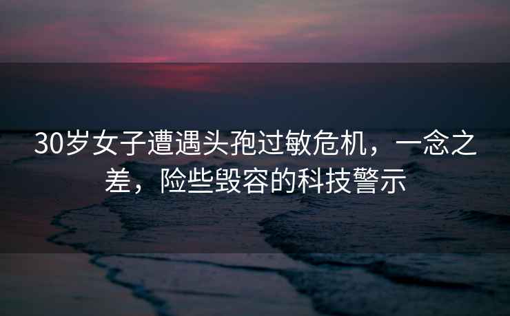 30歲女子遭遇頭孢過敏危機，一念之差，險些毀容的科技警示