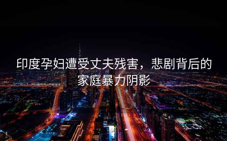 印度孕婦遭受丈夫殘害，悲劇背后的家庭暴力陰影