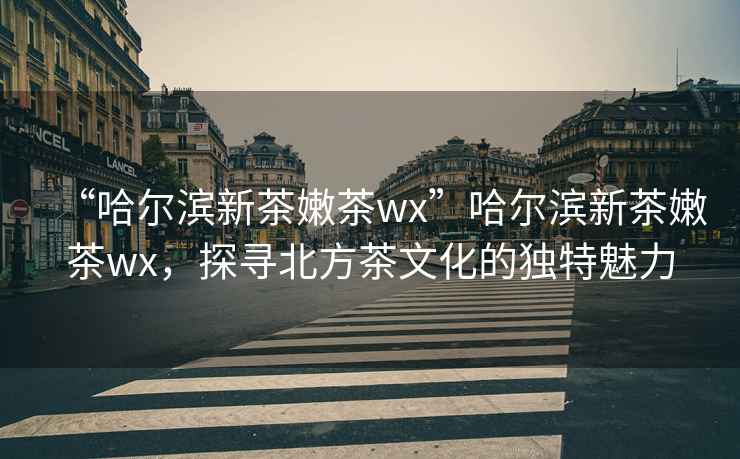 “哈爾濱新茶嫩茶wx”哈爾濱新茶嫩茶wx，探尋北方茶文化的獨特魅力