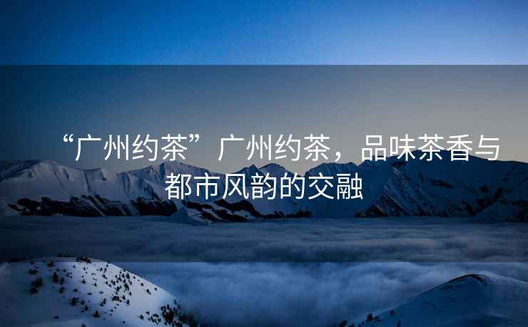 “廣州約茶”廣州約茶，品味茶香與都市風(fēng)韻的交融