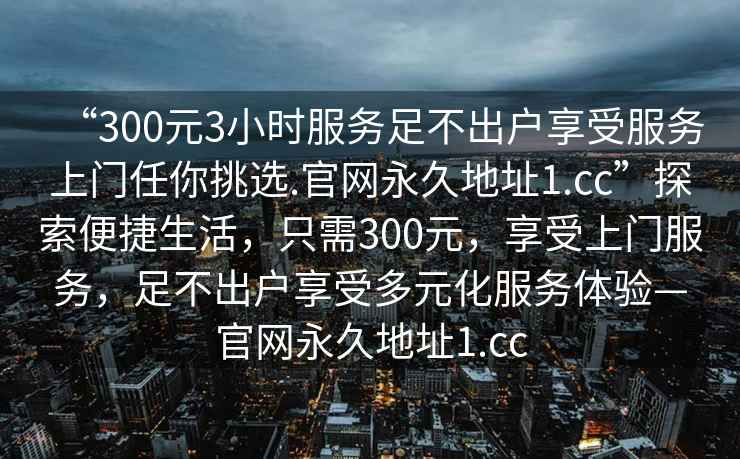 “300元3小時服務(wù)足不出戶享受服務(wù)上門任你挑選.官網(wǎng)永久地址1.cc”探索便捷生活，只需300元，享受上門服務(wù)，足不出戶享受多元化服務(wù)體驗—官網(wǎng)永久地址1.cc