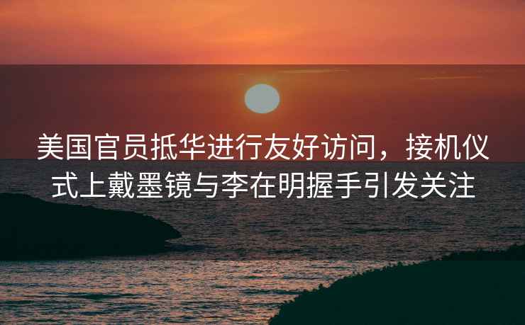 美國官員抵華進行友好訪問，接機儀式上戴墨鏡與李在明握手引發(fā)關注
