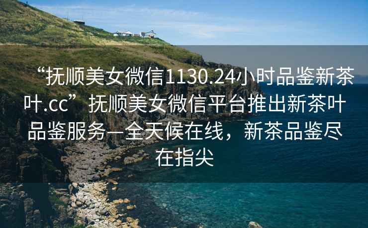“撫順美女微信1130.24小時(shí)品鑒新茶葉.cc”撫順美女微信平臺(tái)推出新茶葉品鑒服務(wù)—全天候在線(xiàn)，新茶品鑒盡在指尖