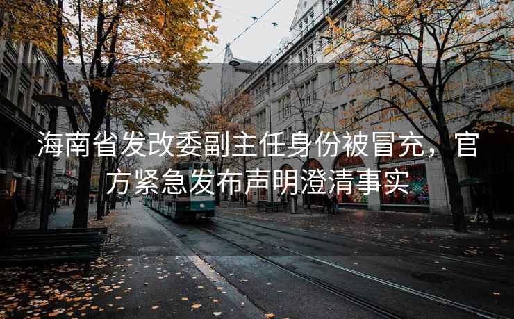 海南省發改委副主任身份被冒充，官方緊急發布聲明澄清事實