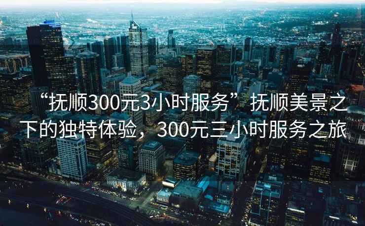 “撫順300元3小時服務(wù)”撫順美景之下的獨特體驗，300元三小時服務(wù)之旅