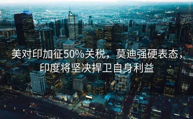 美對印加征50%關稅，莫迪強硬表態，印度將堅決捍衛自身利益