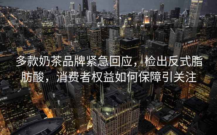 多款奶茶品牌緊急回應，檢出反式脂肪酸，消費者權益如何保障引關注
