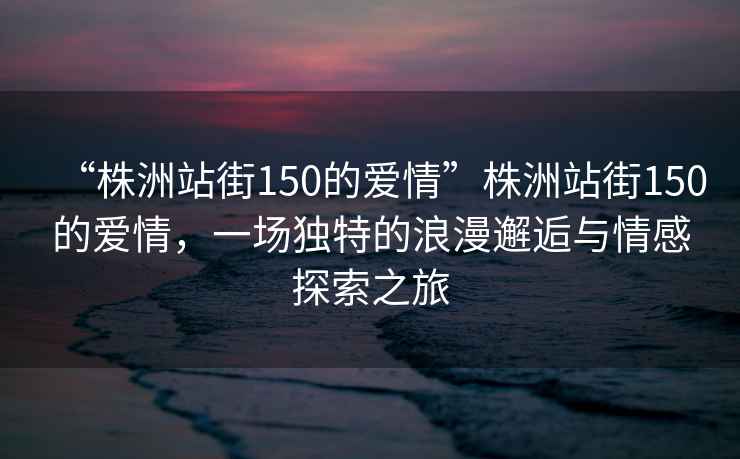 “株洲站街150的愛情”株洲站街150的愛情，一場獨(dú)特的浪漫邂逅與情感探索之旅
