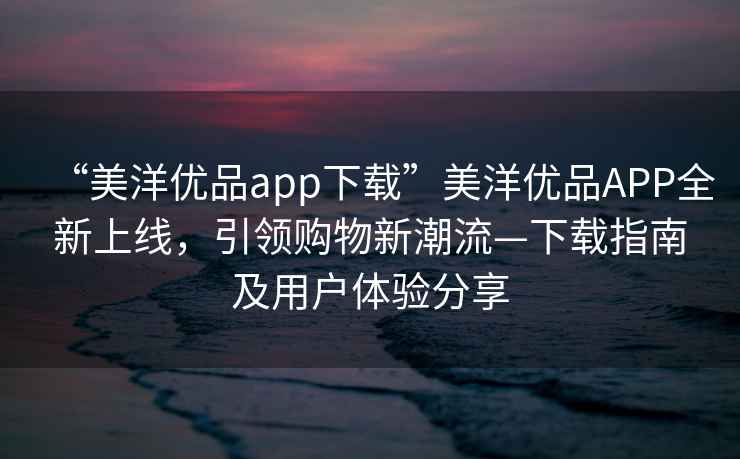 “美洋優品app下載”美洋優品APP全新上線，引領購物新潮流—下載指南及用戶體驗分享