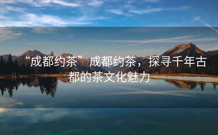 “成都約茶”成都約茶，探尋千年古都的茶文化魅力