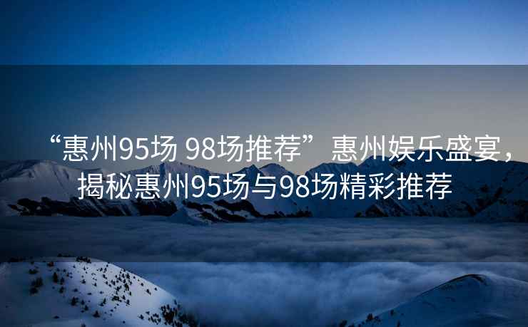 “惠州95場 98場推薦”惠州娛樂盛宴，揭秘惠州95場與98場精彩推薦
