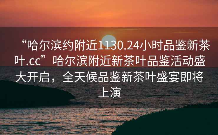 “哈爾濱約附近1130.24小時品鑒新茶葉.cc”哈爾濱附近新茶葉品鑒活動盛大開啟，全天候品鑒新茶葉盛宴即將上演