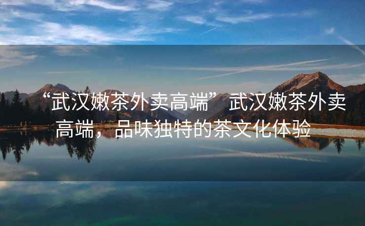 “武漢嫩茶外賣(mài)高端”武漢嫩茶外賣(mài)高端，品味獨(dú)特的茶文化體驗(yàn)