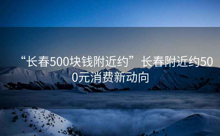 “長春500塊錢附近約”長春附近約500元消費新動向