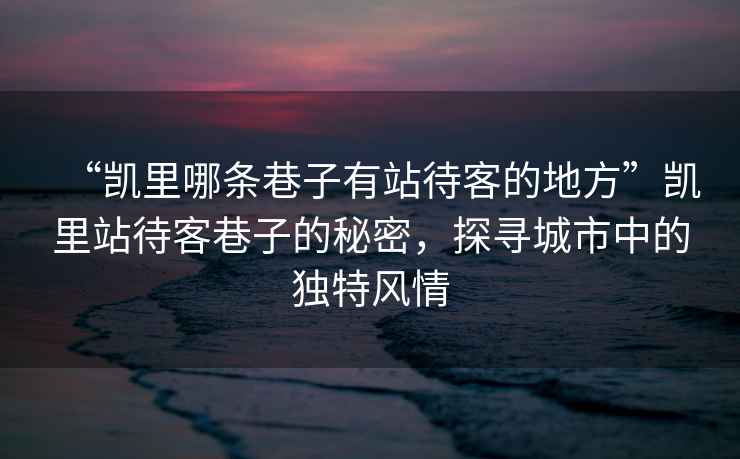 “凱里哪條巷子有站待客的地方”凱里站待客巷子的秘密，探尋城市中的獨特風情