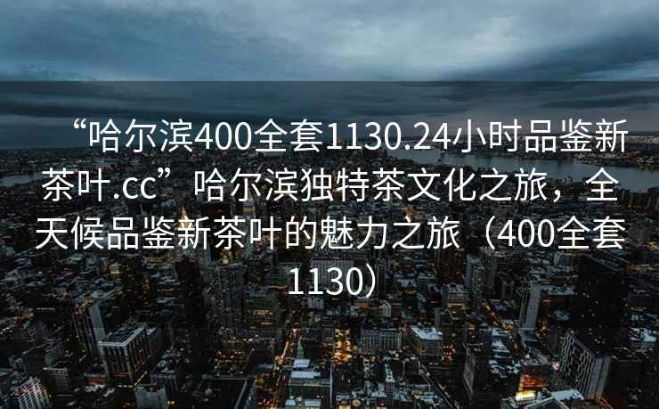 “哈爾濱400全套1130.24小時品鑒新茶葉.cc”哈爾濱獨特茶文化之旅，全天候品鑒新茶葉的魅力之旅（400全套1130）