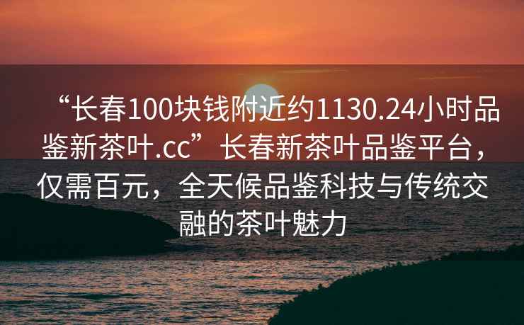 “長春100塊錢附近約1130.24小時品鑒新茶葉.cc”長春新茶葉品鑒平臺，僅需百元，全天候品鑒科技與傳統交融的茶葉魅力