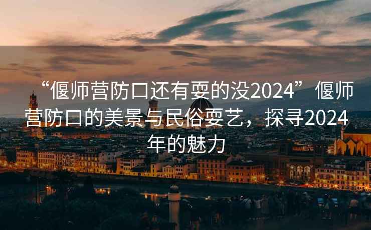 “偃師營防口還有耍的沒2024”偃師營防口的美景與民俗耍藝，探尋2024年的魅力