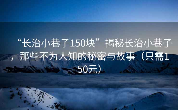 “長治小巷子150塊”揭秘長治小巷子，那些不為人知的秘密與故事（只需150元）