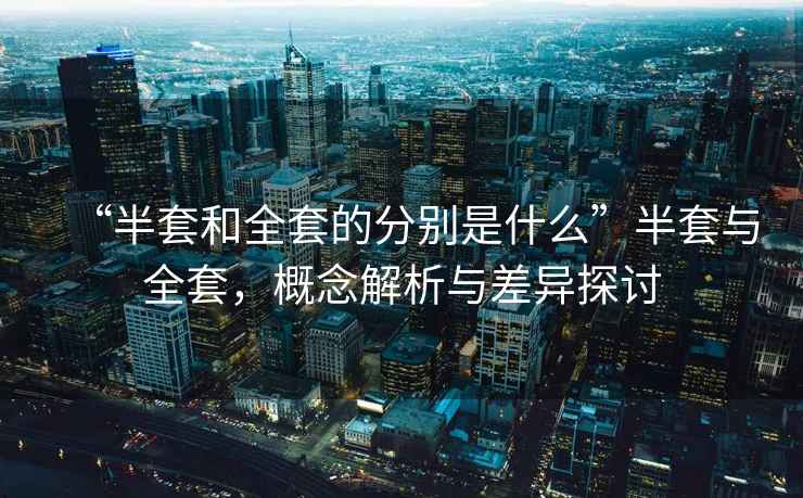 “半套和全套的分別是什么”半套與全套，概念解析與差異探討