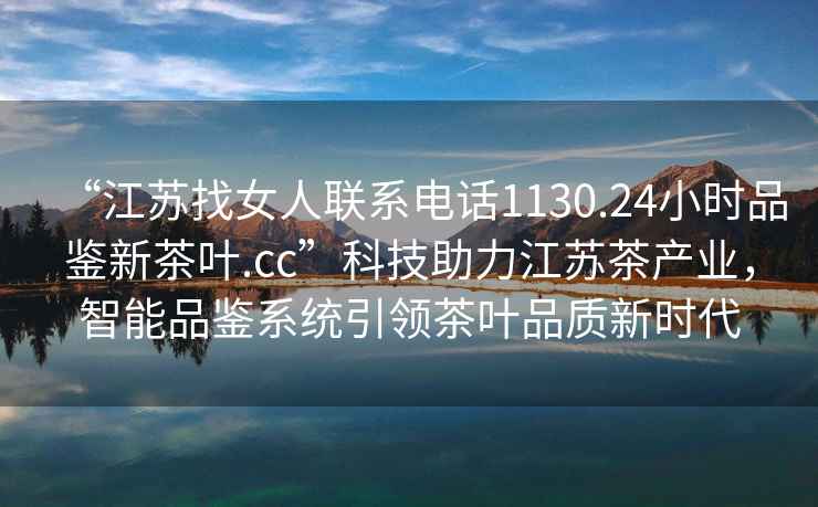 “江蘇找女人聯系電話1130.24小時品鑒新茶葉.cc”科技助力江蘇茶產業，智能品鑒系統引領茶葉品質新時代
