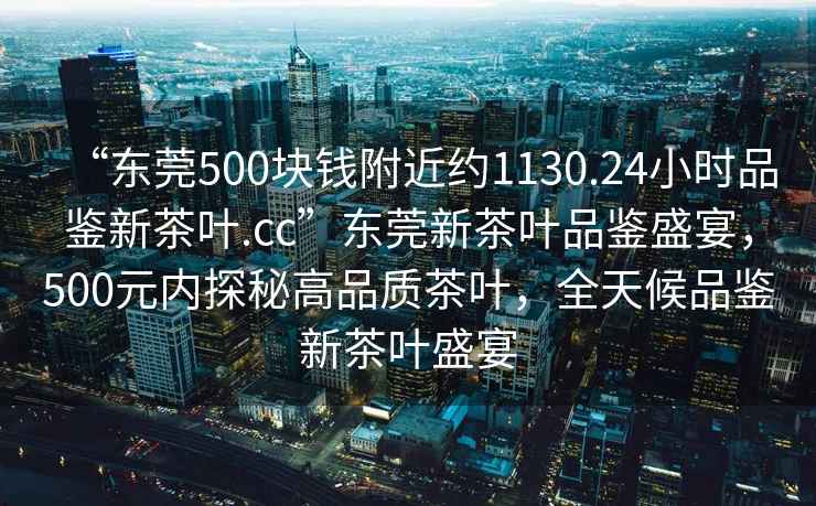 “東莞500塊錢附近約1130.24小時品鑒新茶葉.cc”東莞新茶葉品鑒盛宴，500元內探秘高品質茶葉，全天候品鑒新茶葉盛宴