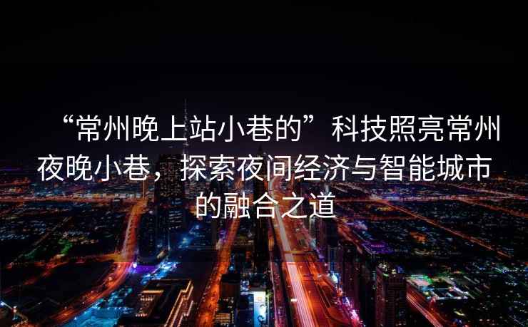 “常州晚上站小巷的”科技照亮常州夜晚小巷，探索夜間經(jīng)濟(jì)與智能城市的融合之道