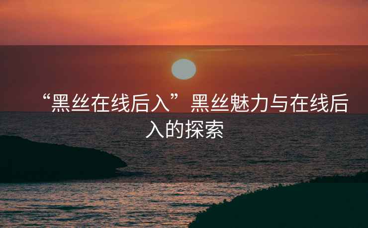 “黑絲在線后入”黑絲魅力與在線后入的探索