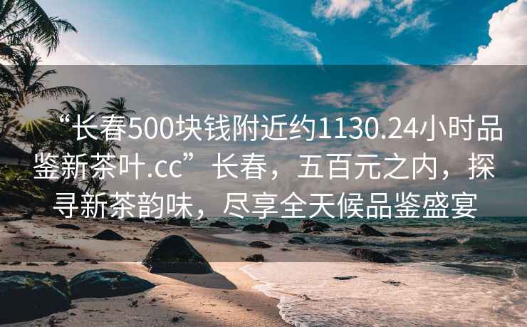 “長春500塊錢附近約1130.24小時品鑒新茶葉.cc”長春，五百元之內(nèi)，探尋新茶韻味，盡享全天候品鑒盛宴
