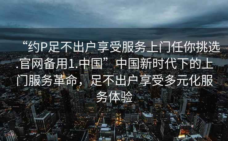 “約P足不出戶享受服務上門任你挑選.官網備用1.中國”中國新時代下的上門服務革命，足不出戶享受多元化服務體驗
