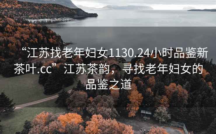 “江蘇找老年婦女1130.24小時品鑒新茶葉.cc”江蘇茶韻，尋找老年婦女的品鑒之道