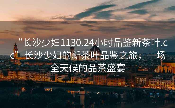 “長(zhǎng)沙少婦1130.24小時(shí)品鑒新茶葉.cc”長(zhǎng)沙少婦的新茶葉品鑒之旅，一場(chǎng)全天候的品茶盛宴