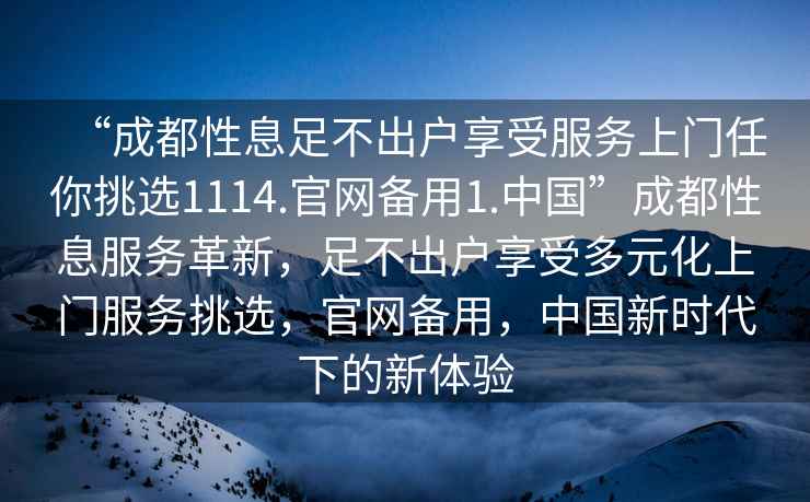 “成都性息足不出戶享受服務上門任你挑選1114.官網備用1.中國”成都性息服務革新，足不出戶享受多元化上門服務挑選，官網備用，中國新時代下的新體驗