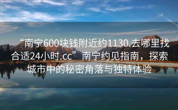 “南寧600塊錢附近約1130.去哪里找合適24小時.cc”南寧約見指南，探索城市中的秘密角落與獨特體驗